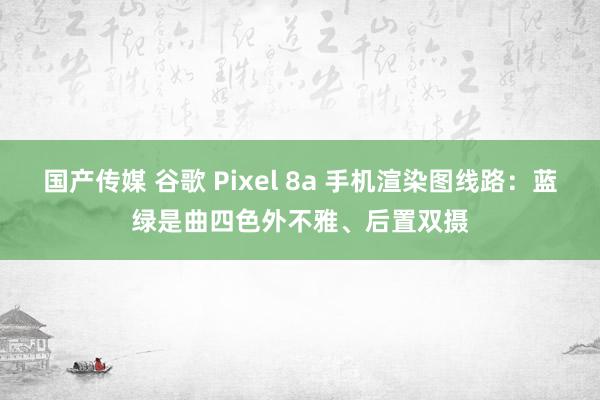 国产传媒 谷歌 Pixel 8a 手机渲染图线路：蓝绿是曲四色外不雅、后置双摄