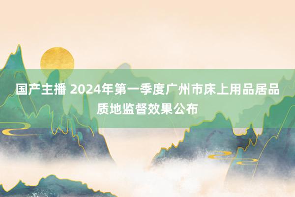 国产主播 2024年第一季度广州市床上用品居品质地监督效果公布