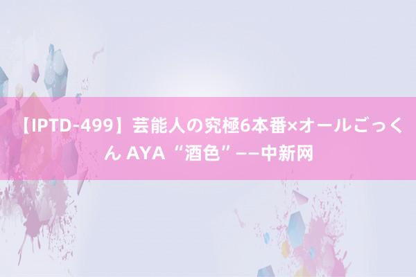 【IPTD-499】芸能人の究極6本番×オールごっくん AYA “酒色”——中新网