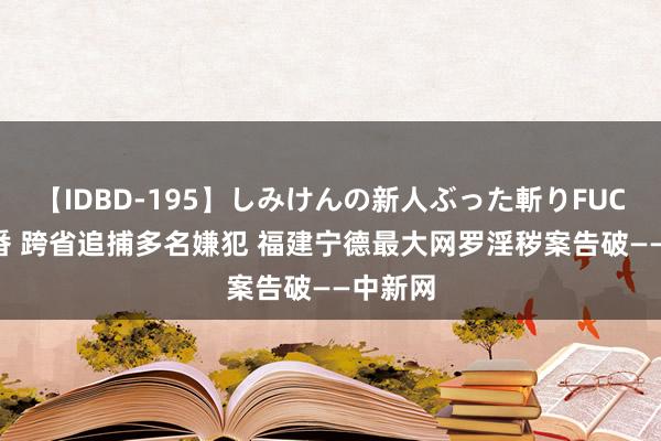 【IDBD-195】しみけんの新人ぶった斬りFUCK 6本番 跨省追捕多名嫌犯 福建宁德最大网罗淫秽案告破——中新网
