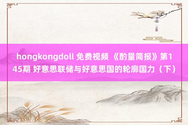 hongkongdoll 免费视频 《酌量简报》第145期 好意思联储与好意思国的轮廓国力（下）