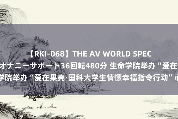 【RKI-068】THE AV WORLD SPECIAL あなただけに 最高のオナニーサポート36回転480分 生命学院举办“爱在果壳·国科大学生情愫幸福指令行动”心思沙龙算作
