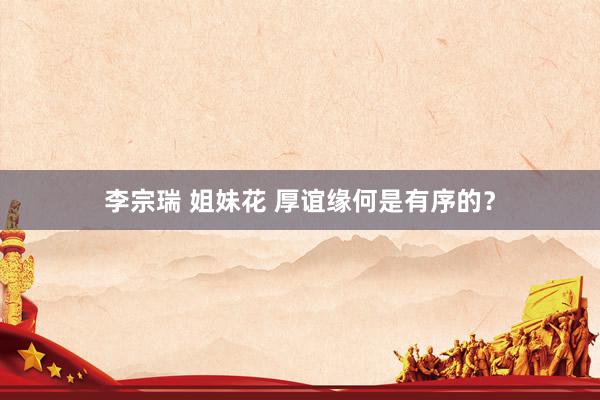 李宗瑞 姐妹花 厚谊缘何是有序的？