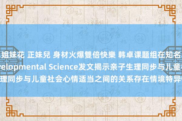姐妹花 正妹兒 身材火爆雙倍快樂 韩卓课题组在知名发展状貌学期刊Developmental Science发文揭示亲子生理同步与儿童社会心情适当之间的关系存在情境特异性－学术前沿－首页