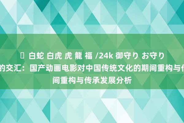 ✨白蛇 白虎 虎 龍 福 /24k 御守り お守り 诗意与心思的交汇：国产动画电影对中国传统文化的期间重构与传承发展分析