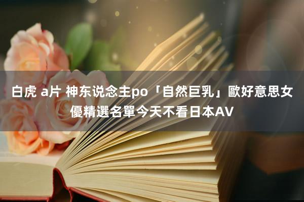 白虎 a片 神东说念主po「自然巨乳」歐好意思女優精選名單　今天不看日本AV
