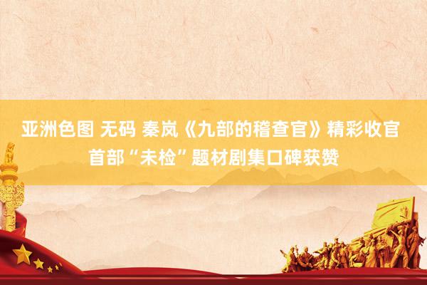 亚洲色图 无码 秦岚《九部的稽查官》精彩收官 首部“未检”题材剧集口碑获赞