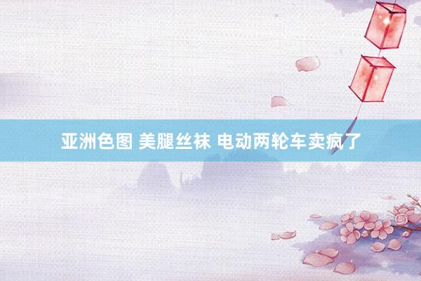 亚洲色图 美腿丝袜 电动两轮车卖疯了