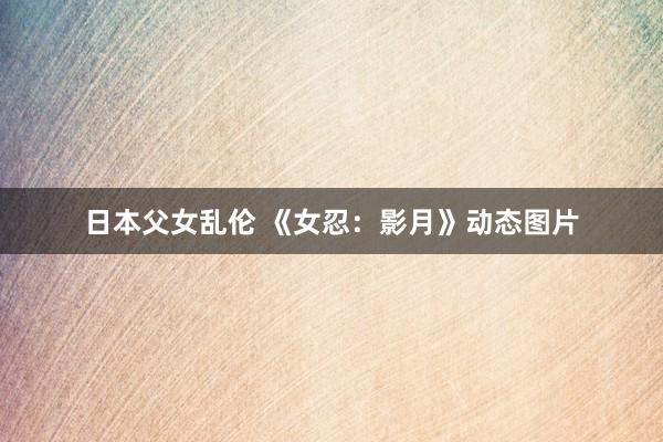 日本父女乱伦 《女忍：影月》动态图片