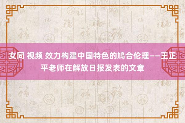 女同 视频 效力构建中国特色的鸠合伦理——王正平老师在解放日报发表的文章