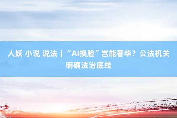 人妖 小说 说法｜“AI换脸”岂能奢华？公法机关明确法治底线