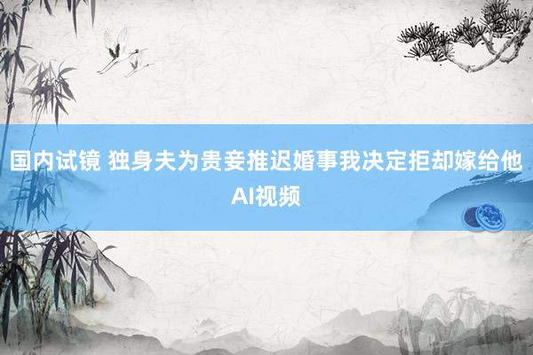 国内试镜 独身夫为贵妾推迟婚事我决定拒却嫁给他AI视频