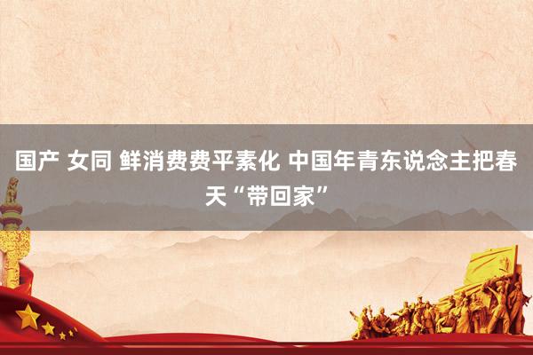 国产 女同 鲜消费费平素化 中国年青东说念主把春天“带回家”