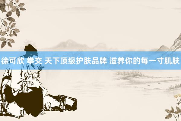 徐可欣 拳交 天下顶级护肤品牌 滋养你的每一寸肌肤