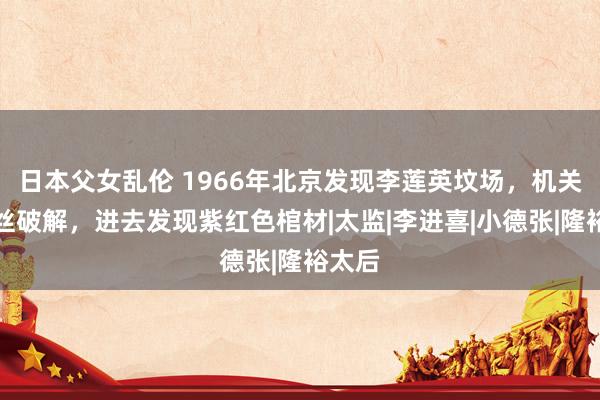 日本父女乱伦 1966年北京发现李莲英坟场，机关被铁丝破解，进去发现紫红色棺材|太监|李进喜|小德张|隆裕太后