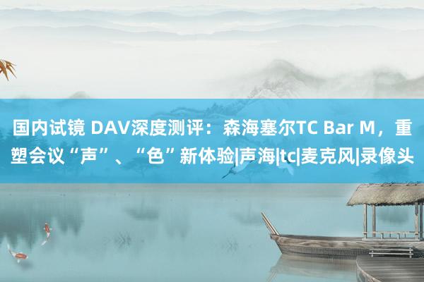 国内试镜 DAV深度测评：森海塞尔TC Bar M，重塑会议“声”、“色”新体验|声海|tc|麦克风|录像头