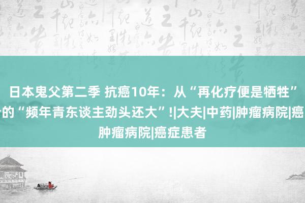 日本鬼父第二季 抗癌10年：从“再化疗便是牺牲”到如今的“频年青东谈主劲头还大”!|大夫|中药|肿瘤病院|癌症患者