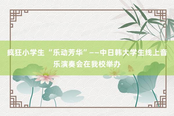 疯狂小学生 “乐动芳华”——中日韩大学生线上音乐演奏会在我校举办