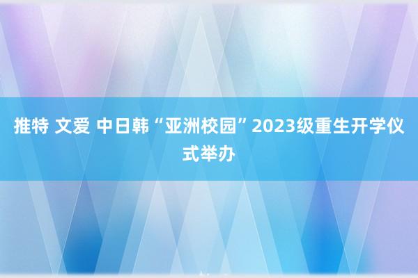 推特 文爱 中日韩“亚洲校园”2023级重生开学仪式举办