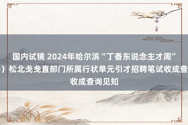国内试镜 2024年哈尔滨“丁香东说念主才周”（秋季）松北戋戋直部门所属行状单元引才招聘笔试收成查询见知