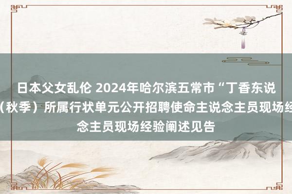 日本父女乱伦 2024年哈尔滨五常市“丁香东说念主才周”（秋季）所属行状单元公开招聘使命主说念主员现场经验阐述见告