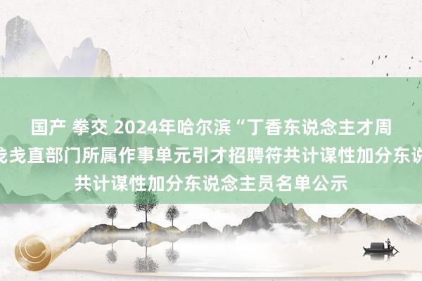 国产 拳交 2024年哈尔滨“丁香东说念主才周”（秋季）松北戋戋直部门所属作事单元引才招聘符共计谋性加分东说念主员名单公示