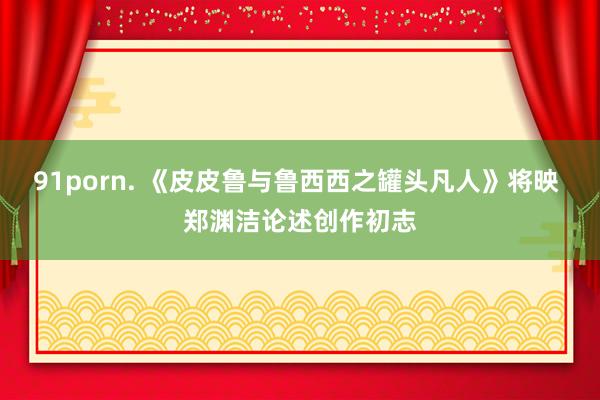 91porn. 《皮皮鲁与鲁西西之罐头凡人》将映 郑渊洁论述创作初志