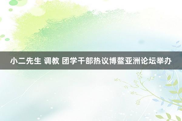 小二先生 调教 团学干部热议博鳌亚洲论坛举办