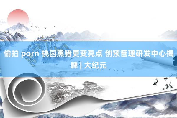 偷拍 porn 桃园黑猪更变亮点 创预管理研发中心揭牌 | 大纪元