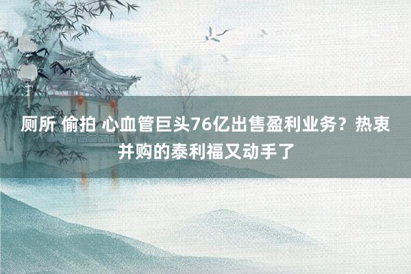 厕所 偷拍 心血管巨头76亿出售盈利业务？热衷并购的泰利福又动手了