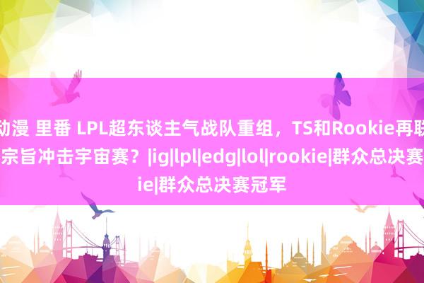 动漫 里番 LPL超东谈主气战队重组，TS和Rookie再联袂，宗旨冲击宇宙赛？|ig|lpl|edg|lol|rookie|群众总决赛冠军