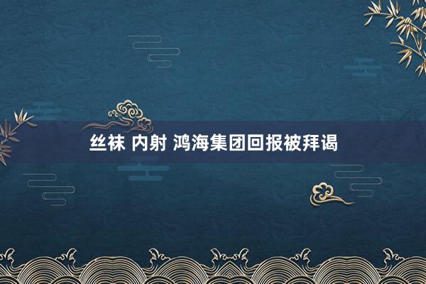 丝袜 内射 鸿海集团回报被拜谒