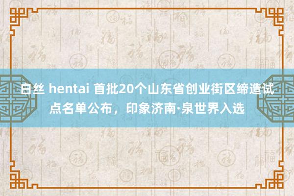 白丝 hentai 首批20个山东省创业街区缔造试点名单公布，印象济南·泉世界入选