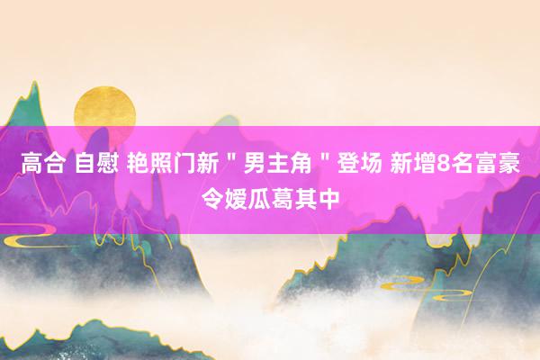 高合 自慰 艳照门新＂男主角＂登场 新增8名富豪令嫒瓜葛其中