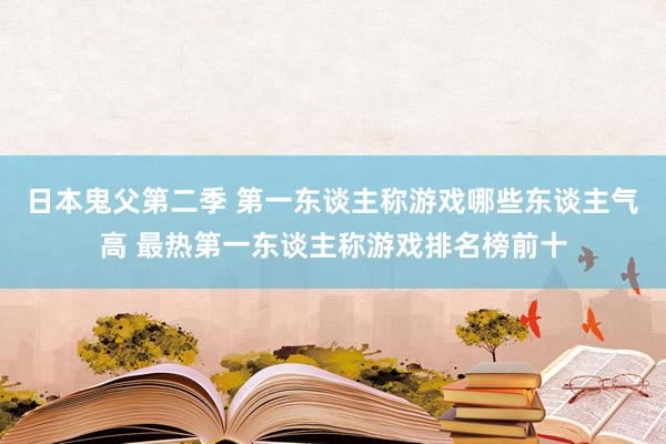 日本鬼父第二季 第一东谈主称游戏哪些东谈主气高 最热第一东谈主称游戏排名榜前十