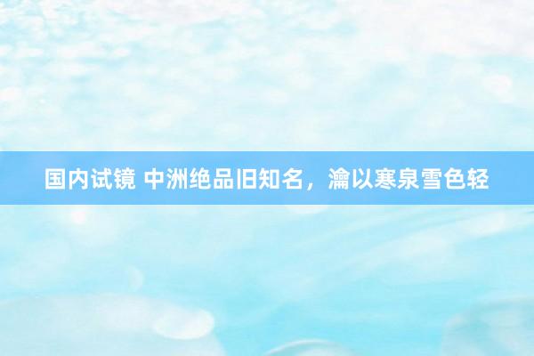国内试镜 中洲绝品旧知名，瀹以寒泉雪色轻