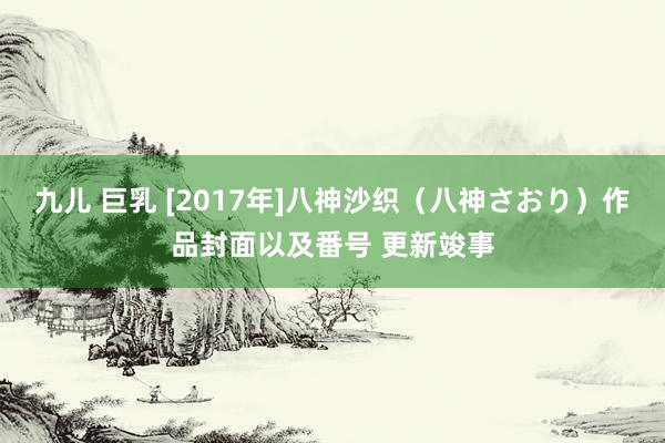 九儿 巨乳 [2017年]八神沙织（八神さおり）作品封面以及番号 更新竣事