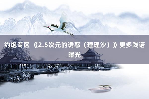 约炮专区 《2.5次元的诱惑（理理沙）》更多践诺曝光