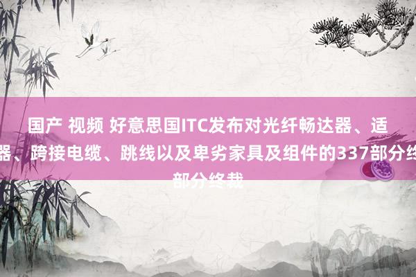 国产 视频 好意思国ITC发布对光纤畅达器、适配器、跨接电缆、跳线以及卑劣家具及组件的337部分终裁