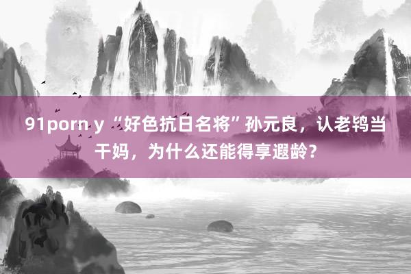 91porn y “好色抗日名将”孙元良，认老鸨当干妈，为什么还能得享遐龄？