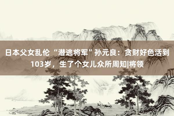 日本父女乱伦 “潜逃将军”孙元良：贪财好色活到103岁，生了个女儿众所周知|将领