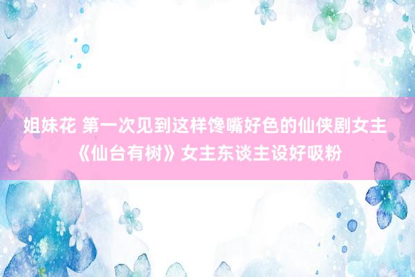 姐妹花 第一次见到这样馋嘴好色的仙侠剧女主 《仙台有树》女主东谈主设好吸粉