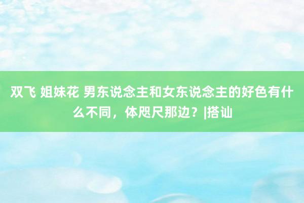 双飞 姐妹花 男东说念主和女东说念主的好色有什么不同，体咫尺那边？|搭讪