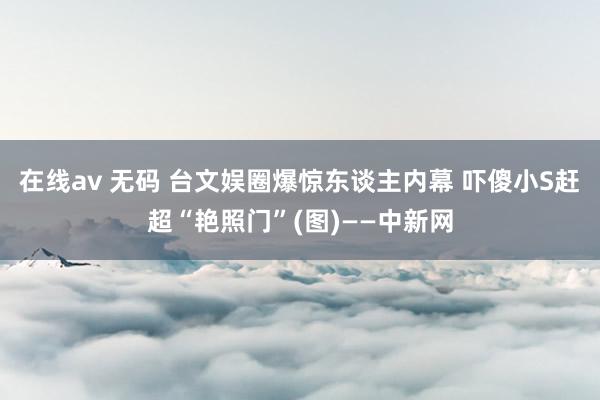 在线av 无码 台文娱圈爆惊东谈主内幕 吓傻小S赶超“艳照门”(图)——中新网