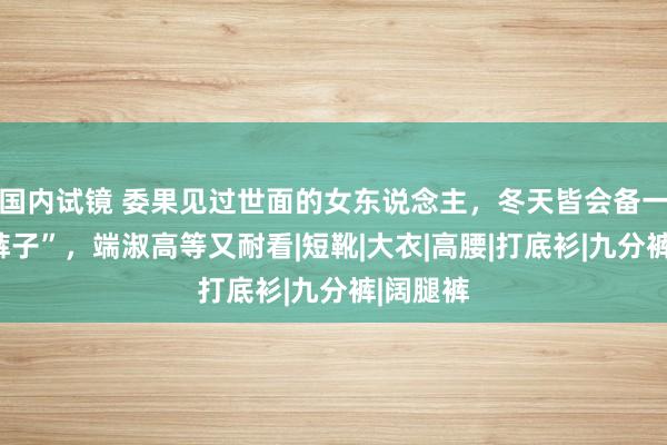 国内试镜 委果见过世面的女东说念主，冬天皆会备一条“白裤子”，端淑高等又耐看|短靴|大衣|高腰|打底衫|九分裤|阔腿裤