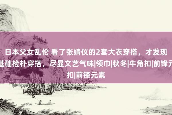 日本父女乱伦 看了张婧仪的2套大衣穿搭，才发现，基础检朴穿搭，尽显文艺气味|领巾|秋冬|牛角扣|前锋元素
