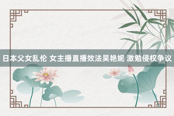 日本父女乱伦 女主播直播效法吴艳妮 激勉侵权争议