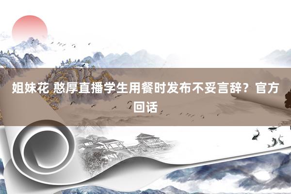 姐妹花 憨厚直播学生用餐时发布不妥言辞？官方回话