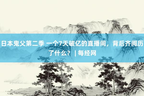 日本鬼父第二季 一个7天破亿的直播间，背后齐阅历了什么？ | 每经网