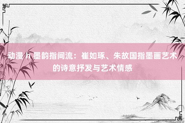 动漫 h 墨韵指间流：崔如琢、朱故国指墨画艺术的诗意抒发与艺术情感